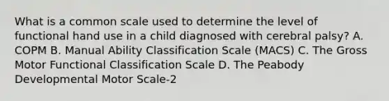 What is a common scale used to determine the level of functional hand use in a child diagnosed with cerebral palsy? A. COPM B. Manual Ability Classification Scale (MACS) C. The Gross Motor Functional Classification Scale D. The Peabody Developmental Motor Scale-2