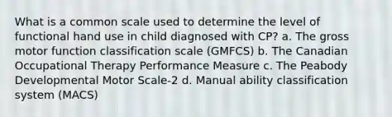 What is a common scale used to determine the level of functional hand use in child diagnosed with CP? a. The gross motor function classification scale (GMFCS) b. The Canadian Occupational Therapy Performance Measure c. The Peabody Developmental Motor Scale-2 d. Manual ability classification system (MACS)