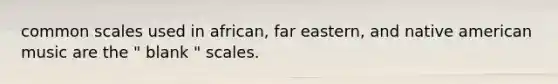 common scales used in african, far eastern, and native american music are the " blank " scales.