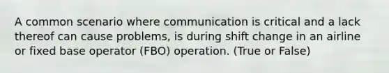 A common scenario where communication is critical and a lack thereof can cause problems, is during shift change in an airline or fixed base operator (FBO) operation. (True or False)