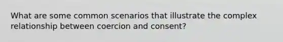 What are some common scenarios that illustrate the complex relationship between coercion and consent?