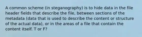 A common scheme (in steganography) is to hide data in the file header fields that describe the file, between sections of the metadata (data that is used to describe the content or structure of the actual data), or in the areas of a file that contain the content itself. T or F?