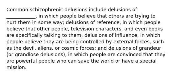 Common schizophrenic delusions include delusions of ____________, in which people believe that others are trying to hurt them in some way; delusions of reference, in which people believe that other people, television characters, and even books are specifically talking to them; delusions of influence, in which people believe they are being controlled by external forces, such as the devil, aliens, or cosmic forces; and delusions of grandeur (or grandiose delusions), in which people are convinced that they are powerful people who can save the world or have a special mission.