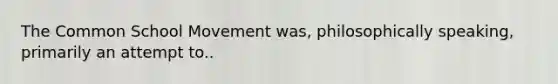 The Common School Movement was, philosophically speaking, primarily an attempt to..