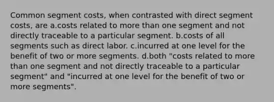 Common segment costs, when contrasted with direct segment costs, are a.costs related to more than one segment and not directly traceable to a particular segment. b.costs of all segments such as direct labor. c.incurred at one level for the benefit of two or more segments. d.both "costs related to more than one segment and not directly traceable to a particular segment" and "incurred at one level for the benefit of two or more segments".