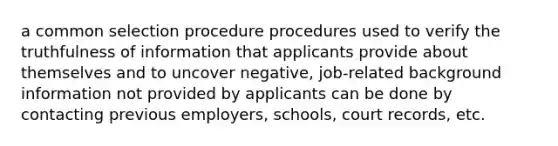 a common selection procedure procedures used to verify the truthfulness of information that applicants provide about themselves and to uncover negative, job-related background information not provided by applicants can be done by contacting previous employers, schools, court records, etc.