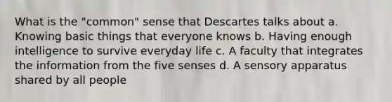 What is the "common" sense that Descartes talks about a. Knowing basic things that everyone knows b. Having enough intelligence to survive everyday life c. A faculty that integrates the information from the five senses d. A sensory apparatus shared by all people