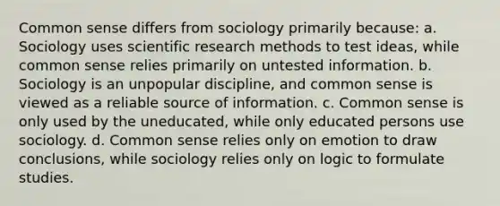 Common sense differs from sociology primarily because: a. Sociology uses scientific research methods to test ideas, while common sense relies primarily on untested information. b. Sociology is an unpopular discipline, and common sense is viewed as a reliable source of information. c. Common sense is only used by the uneducated, while only educated persons use sociology. d. Common sense relies only on emotion to draw conclusions, while sociology relies only on logic to formulate studies.