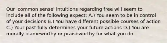 Our 'common sense' intuitions regarding free will seem to include all of the following expect: A.) You seem to be in control of your decisions B.) You have different possible courses of action C.) Your past fully determines your future actions D.) You are morally blameworthy or praiseworthy for what you do