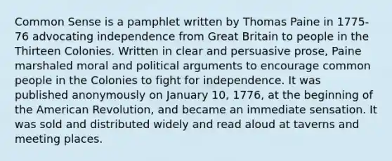 Common Sense is a pamphlet written by Thomas Paine in 1775-76 advocating independence from Great Britain to people in the Thirteen Colonies. Written in clear and persuasive prose, Paine marshaled moral and political arguments to encourage common people in the Colonies to fight for independence. It was published anonymously on January 10, 1776, at the beginning of the American Revolution, and became an immediate sensation. It was sold and distributed widely and read aloud at taverns and meeting places.