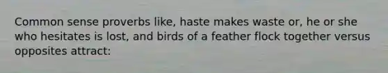 Common sense proverbs like, haste makes waste or, he or she who hesitates is lost, and birds of a feather flock together versus opposites attract: