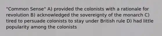 "Common Sense" A) provided the colonists with a rationale for revolution B) acknowledged the sovereignty of the monarch C) tired to persuade colonists to stay under British rule D) had little popularity among the colonists