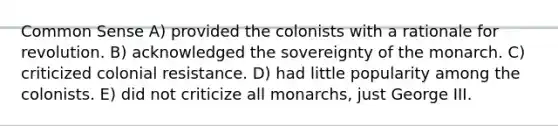 Common Sense A) provided the colonists with a rationale for revolution. B) acknowledged the sovereignty of the monarch. C) criticized colonial resistance. D) had little popularity among the colonists. E) did not criticize all monarchs, just George III.