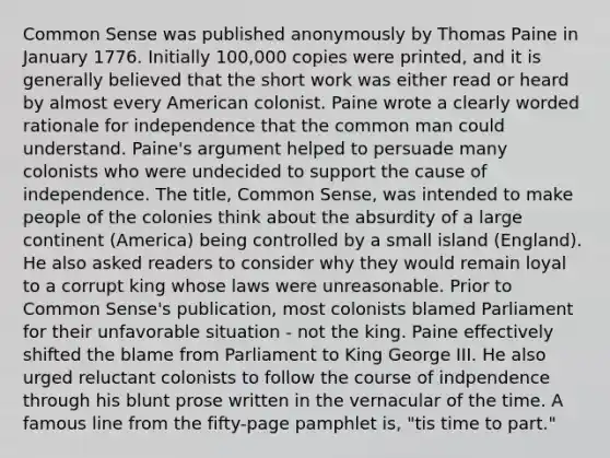 Common Sense was published anonymously by Thomas Paine in January 1776. Initially 100,000 copies were printed, and it is generally believed that the short work was either read or heard by almost every American colonist. Paine wrote a clearly worded rationale for independence that the common man could understand. Paine's argument helped to persuade many colonists who were undecided to support the cause of independence. The title, Common Sense, was intended to make people of the colonies think about the absurdity of a large continent (America) being controlled by a small island (England). He also asked readers to consider why they would remain loyal to a corrupt king whose laws were unreasonable. Prior to Common Sense's publication, most colonists blamed Parliament for their unfavorable situation - not the king. Paine effectively shifted the blame from Parliament to King George III. He also urged reluctant colonists to follow the course of indpendence through his blunt prose written in the vernacular of the time. A famous line from the fifty-page pamphlet is, "tis time to part."