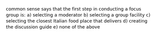 common sense says that the first step in conducting a focus group is: a) selecting a moderator b) selecting a group facility c) selecting the closest Italian food place that delivers d) creating the discussion guide e) none of the above