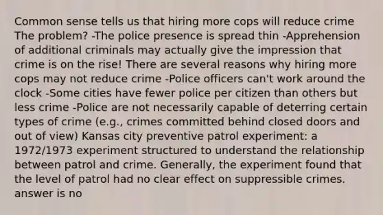 Common sense tells us that hiring more cops will reduce crime The problem? -The police presence is spread thin -Apprehension of additional criminals may actually give the impression that crime is on the rise! There are several reasons why hiring more cops may not reduce crime -Police officers can't work around the clock -Some cities have fewer police per citizen than others but less crime -Police are not necessarily capable of deterring certain types of crime (e.g., crimes committed behind closed doors and out of view) Kansas city preventive patrol experiment: a 1972/1973 experiment structured to understand the relationship between patrol and crime. Generally, the experiment found that the level of patrol had no clear effect on suppressible crimes. answer is no