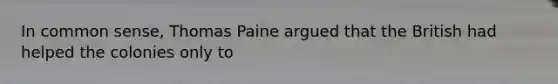 In common sense, Thomas Paine argued that the British had helped the colonies only to