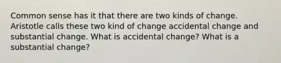 Common sense has it that there are two kinds of change. Aristotle calls these two kind of change accidental change and substantial change. What is accidental change? What is a substantial change?