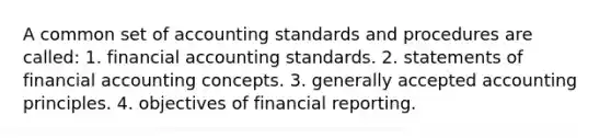 A common set of accounting standards and procedures are called: 1. financial accounting standards. 2. statements of financial accounting concepts. 3. <a href='https://www.questionai.com/knowledge/kwjD9YtMH2-generally-accepted-accounting-principles' class='anchor-knowledge'>generally accepted accounting principles</a>. 4. objectives of financial reporting.