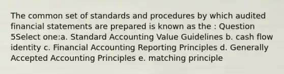 The common set of standards and procedures by which audited financial statements are prepared is known as the : Question 5Select one:a. Standard Accounting Value Guidelines b. cash flow identity c. Financial Accounting Reporting Principles d. Generally Accepted Accounting Principles e. matching principle