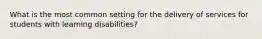 What is the most common setting for the delivery of services for students with learning disabilities?