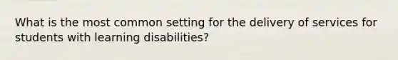 What is the most common setting for the delivery of services for students with learning disabilities?