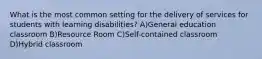 What is the most common setting for the delivery of services for students with learning disabilities? A)General education classroom B)Resource Room C)Self-contained classroom D)Hybrid classroom