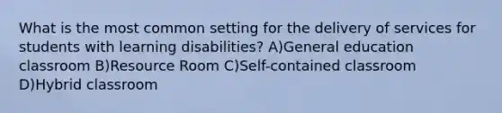 What is the most common setting for the delivery of services for students with learning disabilities? A)General education classroom B)Resource Room C)Self-contained classroom D)Hybrid classroom