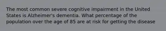 The most common severe cognitive impairment in the United States is Alzheimer's dementia. What percentage of the population over the age of 85 are at risk for getting the disease