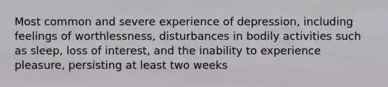 Most common and severe experience of depression, including feelings of worthlessness, disturbances in bodily activities such as sleep, loss of interest, and the inability to experience pleasure, persisting at least two weeks