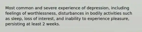 Most common and severe experience of depression, including feelings of worthlessness, disturbances in bodily activities such as sleep, loss of interest, and inability to experience pleasure, persisting at least 2 weeks.