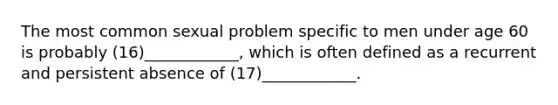 The most common sexual problem specific to men under age 60 is probably (16)____________, which is often defined as a recurrent and persistent absence of (17)____________.