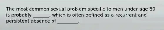 The most common sexual problem specific to men under age 60 is probably _______, which is often defined as a recurrent and persistent absence of _________.