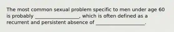 The most common sexual problem specific to men under age 60 is probably __________________, which is often defined as a recurrent and persistent absence of ____________________.