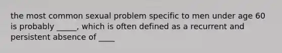 the most common sexual problem specific to men under age 60 is probably _____, which is often defined as a recurrent and persistent absence of ____