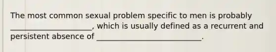 The most common sexual problem specific to men is probably _____________________, which is usually defined as a recurrent and persistent absence of ___________________________.