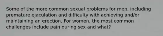 Some of the more common sexual problems for men, including premature ejaculation and difficulty with achieving and/or maintaining an erection. For women, the most common challenges include pain during sex and what?