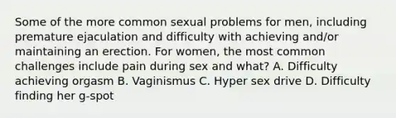 Some of the more common sexual problems for men, including premature ejaculation and difficulty with achieving and/or maintaining an erection. For women, the most common challenges include pain during sex and what? A. Difficulty achieving orgasm B. Vaginismus C. Hyper sex drive D. Difficulty finding her g-spot