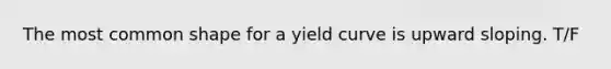 The most common shape for a yield curve is upward sloping. T/F