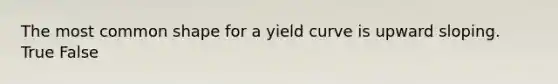 The most common shape for a yield curve is upward sloping. True False