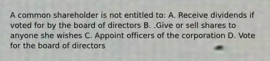 A common shareholder is not entitled to: A. Receive dividends if voted for by the board of directors B. .Give or sell shares to anyone she wishes C. Appoint officers of the corporation D. Vote for the board of directors