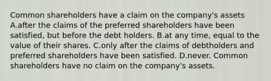 Common shareholders have a claim on the​ company's assets A.after the claims of the preferred shareholders have been​ satisfied, but before the debt holders. B.at any​ time, equal to the value of their shares. C.only after the claims of debtholders and preferred shareholders have been satisfied. D.never. Common shareholders have no claim on the​ company's assets.