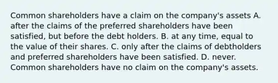 Common shareholders have a claim on the​ company's assets A. after the claims of the preferred shareholders have been​ satisfied, but before the debt holders. B. at any​ time, equal to the value of their shares. C. only after the claims of debtholders and preferred shareholders have been satisfied. D. never. Common shareholders have no claim on the​ company's assets.