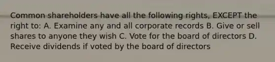 Common shareholders have all the following rights, EXCEPT the right to: A. Examine any and all corporate records B. Give or sell shares to anyone they wish C. Vote for the board of directors D. Receive dividends if voted by the board of directors