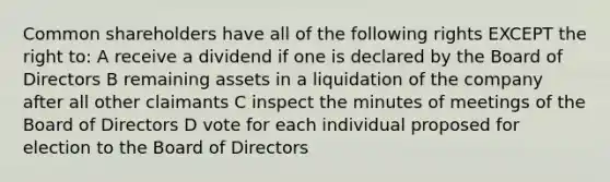 Common shareholders have all of the following rights EXCEPT the right to: A receive a dividend if one is declared by the Board of Directors B remaining assets in a liquidation of the company after all other claimants C inspect the minutes of meetings of the Board of Directors D vote for each individual proposed for election to the Board of Directors