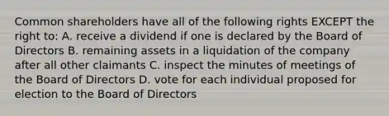 Common shareholders have all of the following rights EXCEPT the right to: A. receive a dividend if one is declared by the Board of Directors B. remaining assets in a liquidation of the company after all other claimants C. inspect the minutes of meetings of the Board of Directors D. vote for each individual proposed for election to the Board of Directors