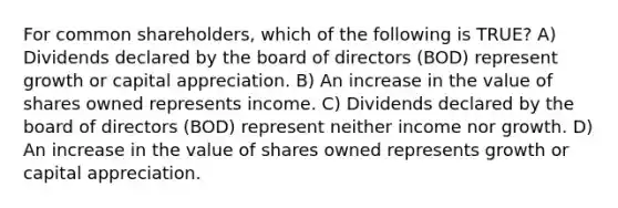 For common shareholders, which of the following is TRUE? A) Dividends declared by the board of directors (BOD) represent growth or capital appreciation. B) An increase in the value of shares owned represents income. C) Dividends declared by the board of directors (BOD) represent neither income nor growth. D) An increase in the value of shares owned represents growth or capital appreciation.