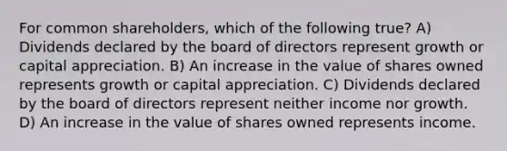 For common shareholders, which of the following true? A) Dividends declared by the board of directors represent growth or capital appreciation. B) An increase in the value of shares owned represents growth or capital appreciation. C) Dividends declared by the board of directors represent neither income nor growth. D) An increase in the value of shares owned represents income.