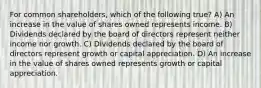 For common shareholders, which of the following true? A) An increase in the value of shares owned represents income. B) Dividends declared by the board of directors represent neither income nor growth. C) Dividends declared by the board of directors represent growth or capital appreciation. D) An increase in the value of shares owned represents growth or capital appreciation.