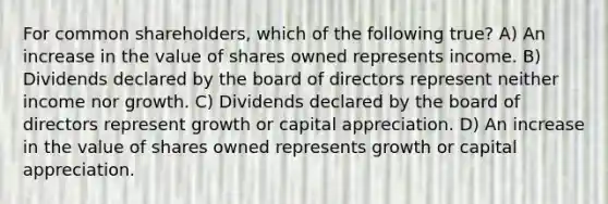 For common shareholders, which of the following true? A) An increase in the value of shares owned represents income. B) Dividends declared by the board of directors represent neither income nor growth. C) Dividends declared by the board of directors represent growth or capital appreciation. D) An increase in the value of shares owned represents growth or capital appreciation.